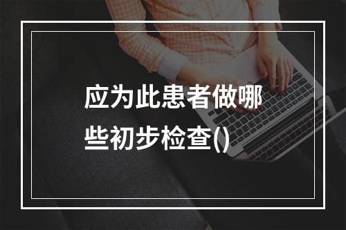 应为此患者做哪些初步检查()