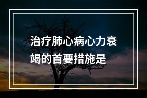 治疗肺心病心力衰竭的首要措施是