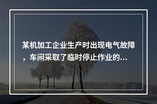 某机加工企业生产时出现电气故障，车间采取了临时停止作业的相关