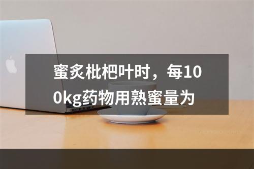 蜜炙枇杷叶时，每100kg药物用熟蜜量为