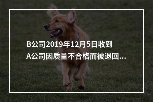 B公司2019年12月5日收到A公司因质量不合格而被退回的商