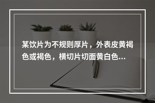 某饮片为不规则厚片，外表皮黄褐色或褐色，横切片切面黄白色或灰