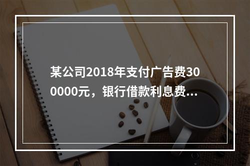 某公司2018年支付广告费300000元，银行借款利息费用2