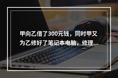 甲向乙借了300元钱，同时甲又为乙修好了笔记本电脑，修理费恰