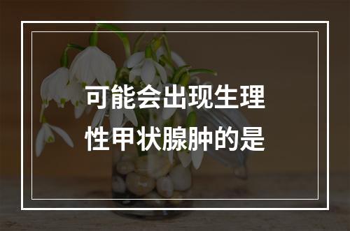 可能会出现生理性甲状腺肿的是