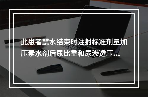 此患者禁水结束时注射标准剂量加压素水剂后尿比重和尿渗透压无明