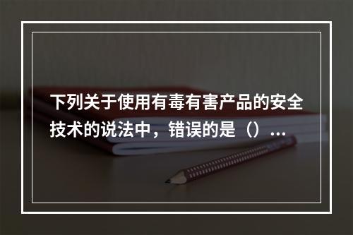 下列关于使用有毒有害产品的安全技术的说法中，错误的是（）。