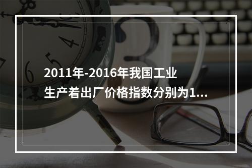 2011年-2016年我国工业生产着出厂价格指数分别为106