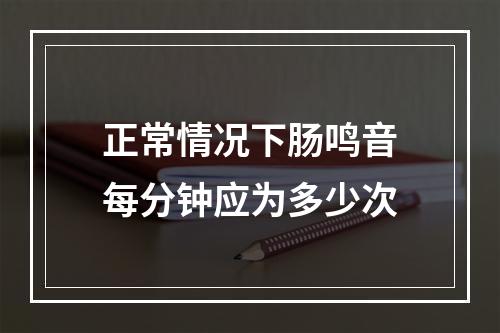 正常情况下肠鸣音每分钟应为多少次