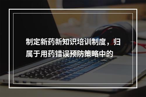 制定新药新知识培训制度，归属于用药错误预防策略中的