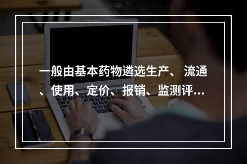 一般由基本药物遴选生产、 流通、使用、定价、报销、监测评价等