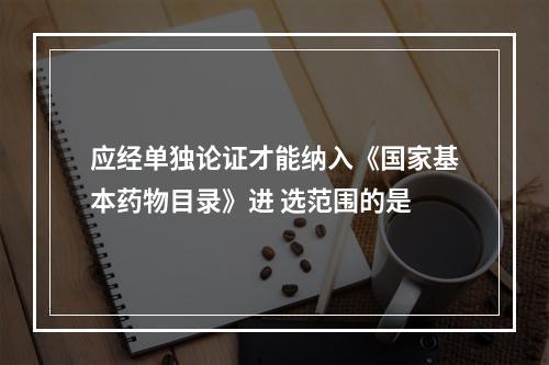 应经单独论证才能纳入《国家基本药物目录》进 选范围的是