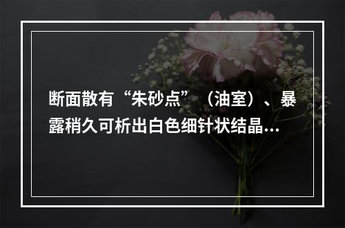 断面散有“朱砂点”（油室）、暴露稍久可析出白色细针状结晶的药