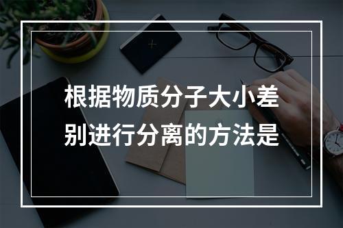 根据物质分子大小差别进行分离的方法是