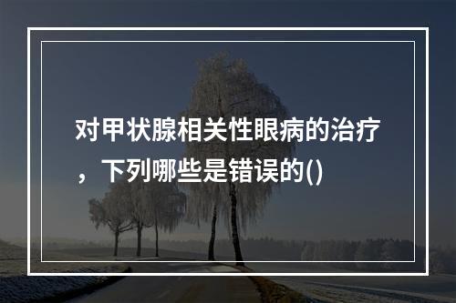 对甲状腺相关性眼病的治疗，下列哪些是错误的()