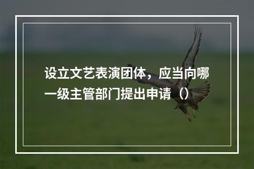 设立文艺表演团体，应当向哪一级主管部门提出申请（）