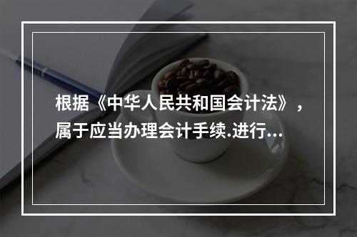 根据《中华人民共和国会计法》，属于应当办理会计手续.进行会计