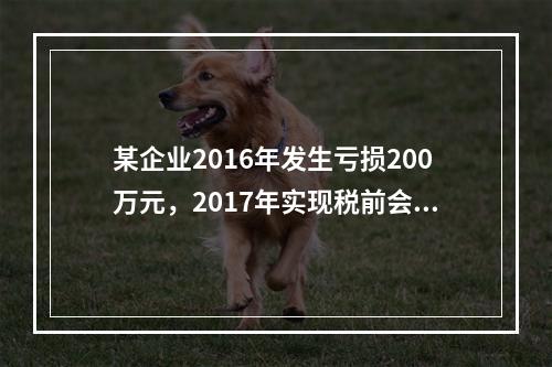 某企业2016年发生亏损200万元，2017年实现税前会计利