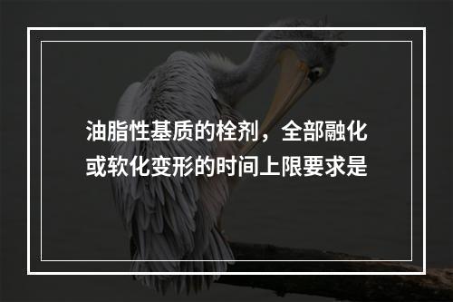 油脂性基质的栓剂，全部融化或软化变形的时间上限要求是