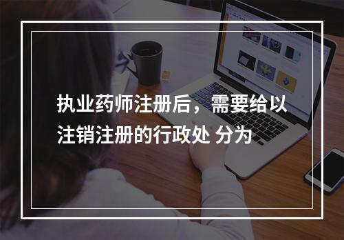 执业药师注册后，需要给以注销注册的行政处 分为