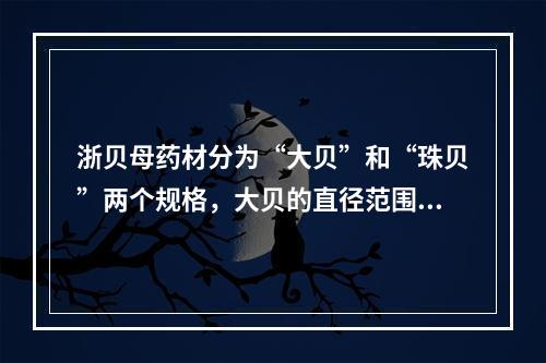 浙贝母药材分为“大贝”和“珠贝”两个规格，大贝的直径范围为