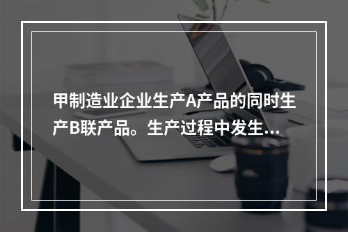 甲制造业企业生产A产品的同时生产B联产品。生产过程中发生联合