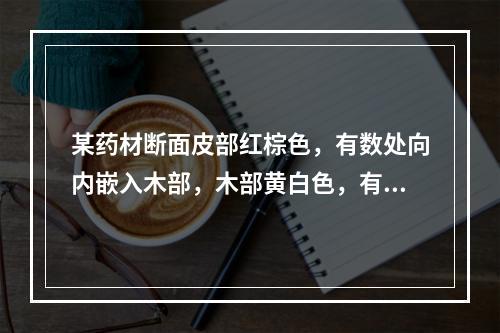 某药材断面皮部红棕色，有数处向内嵌入木部，木部黄白色，有多数