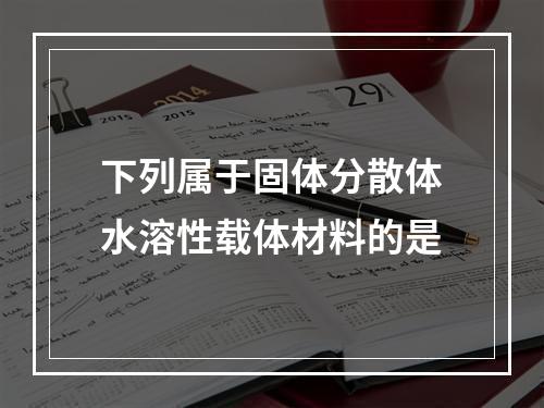 下列属于固体分散体水溶性载体材料的是