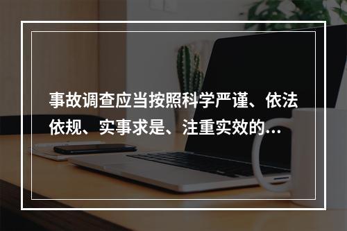 事故调查应当按照科学严谨、依法依规、实事求是、注重实效的原则