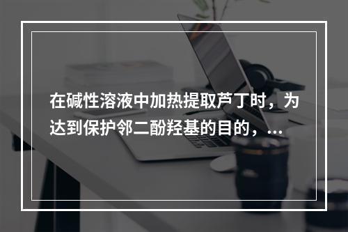 在碱性溶液中加热提取芦丁时，为达到保护邻二酚羟基的目的，往往