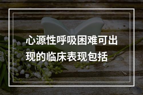 心源性呼吸困难可出现的临床表现包括