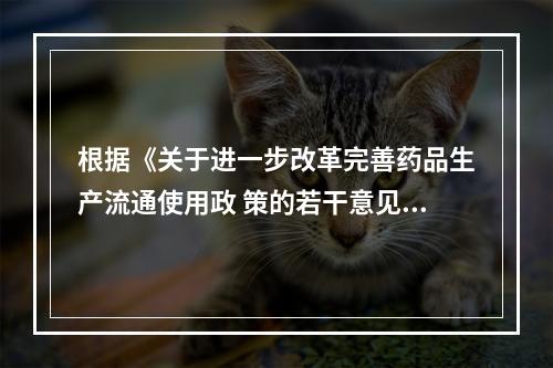 根据《关于进一步改革完善药品生产流通使用政 策的若干意见》，