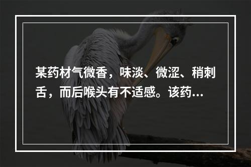 某药材气微香，味淡、微涩、稍刺舌，而后喉头有不适感。该药材是