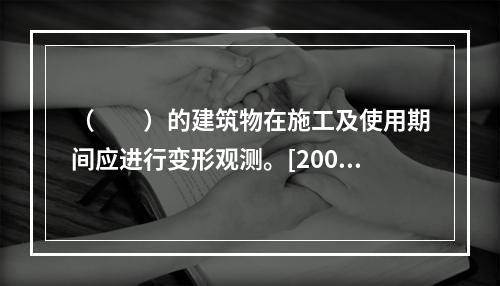 （　　）的建筑物在施工及使用期间应进行变形观测。[2009