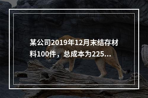 某公司2019年12月末结存材料100件，总成本为225万元