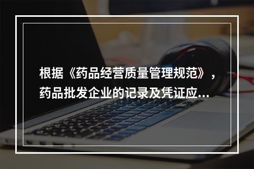 根据《药品经营质量管理规范》，药品批发企业的记录及凭证应当至