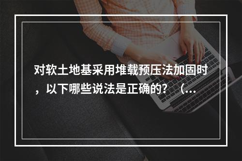 对软土地基采用堆载预压法加固时，以下哪些说法是正确的？（　