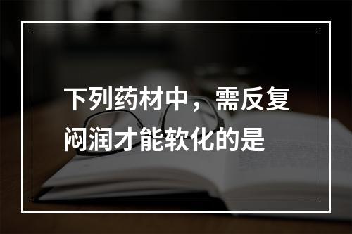 下列药材中，需反复闷润才能软化的是