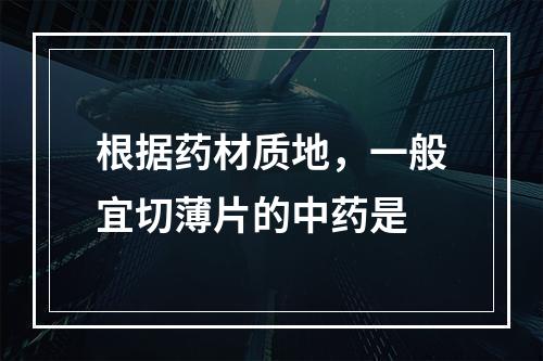 根据药材质地，一般宜切薄片的中药是