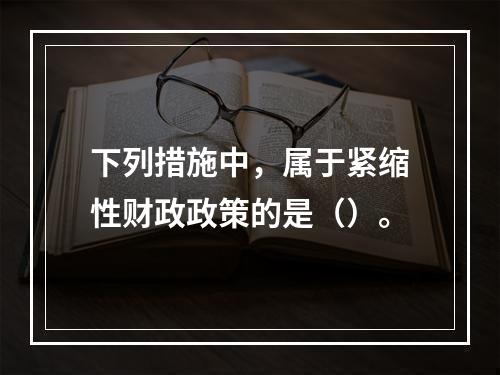 下列措施中，属于紧缩性财政政策的是（）。