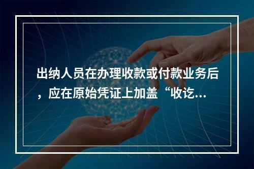 出纳人员在办理收款或付款业务后，应在原始凭证上加盖“收讫”或