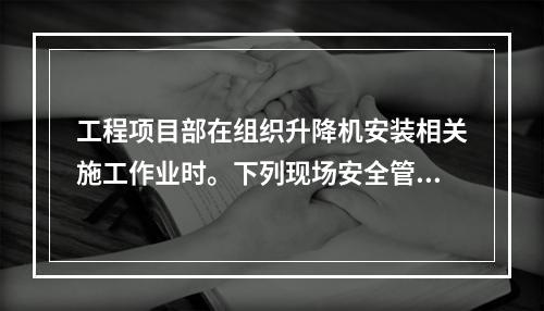 工程项目部在组织升降机安装相关施工作业时。下列现场安全管理的