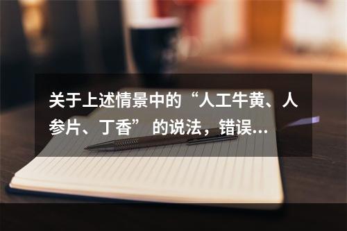 关于上述情景中的“人工牛黄、人参片、丁香” 的说法，错误的是