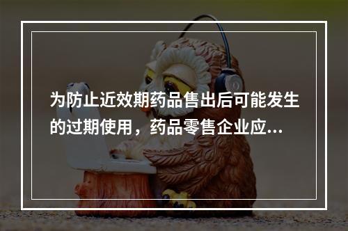 为防止近效期药品售出后可能发生的过期使用，药品零售企业应当对