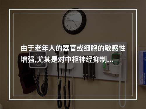 由于老年人的器官或细胞的敏感性增强,尤其是对中枢神经抑制药