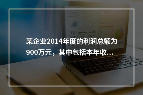 某企业2014年度的利润总额为900万元，其中包括本年收到的