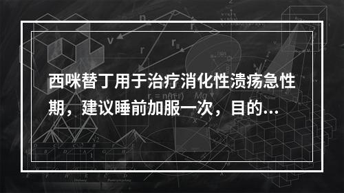 西咪替丁用于治疗消化性溃疡急性期，建议睡前加服一次，目的是