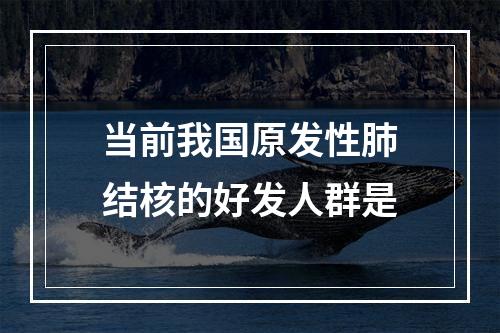 当前我国原发性肺结核的好发人群是