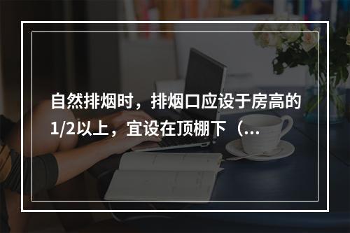 自然排烟时，排烟口应设于房高的1/2以上，宜设在顶棚下（　