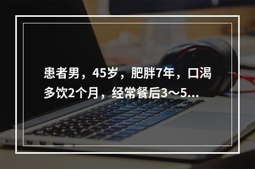 患者男，45岁，肥胖7年，口渴多饮2个月，经常餐后3～5h心